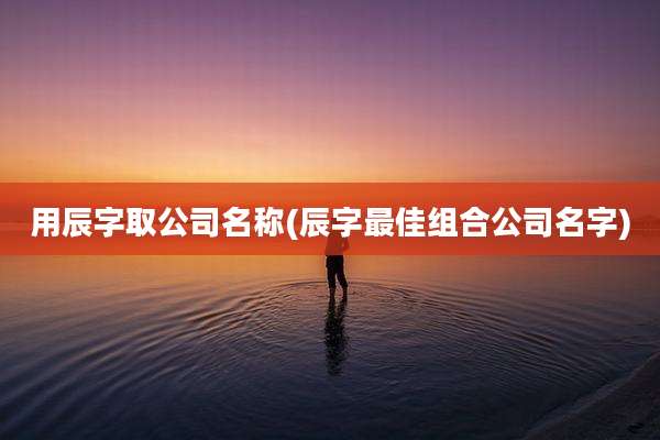 用辰字取公司名称(辰字最佳组合公司名字)