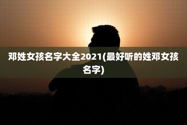 邓姓女孩名字大全2021(最好听的姓邓女孩名字)
