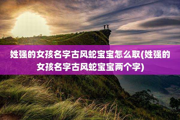 姓强的女孩名字古风蛇宝宝怎么取(姓强的女孩名字古风蛇宝宝两个字)
