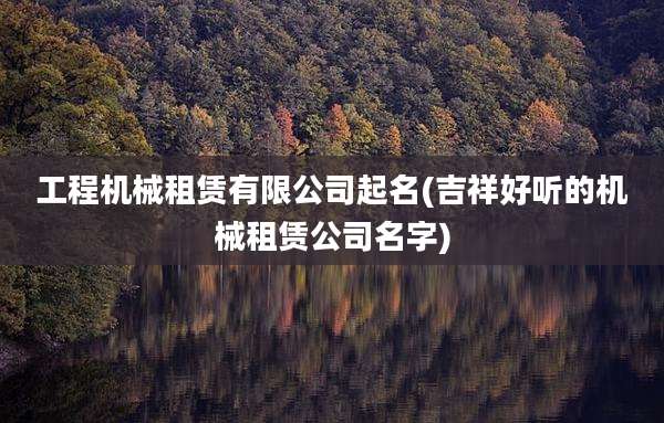 工程机械租赁有限公司起名(吉祥好听的机械租赁公司名字)