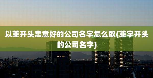 以菲开头寓意好的公司名字怎么取(菲字开头的公司名字)