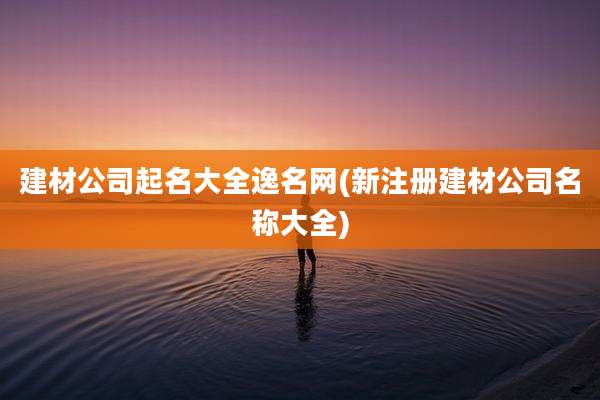 建材公司起名大全逸名网(新注册建材公司名称大全)