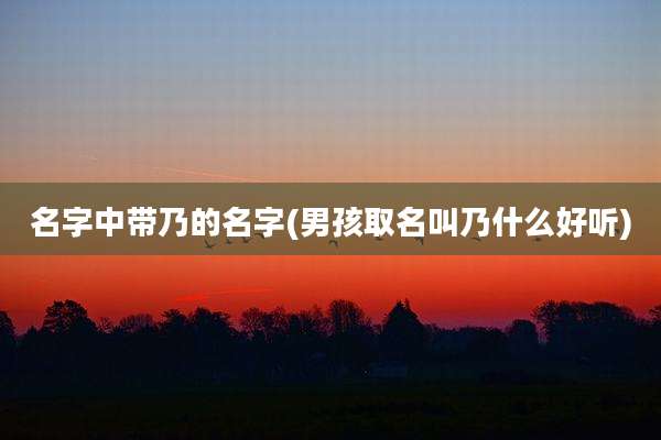 名字中带乃的名字(男孩取名叫乃什么好听)