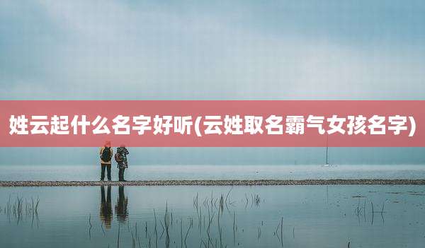姓云起什么名字好听(云姓取名霸气女孩名字)
