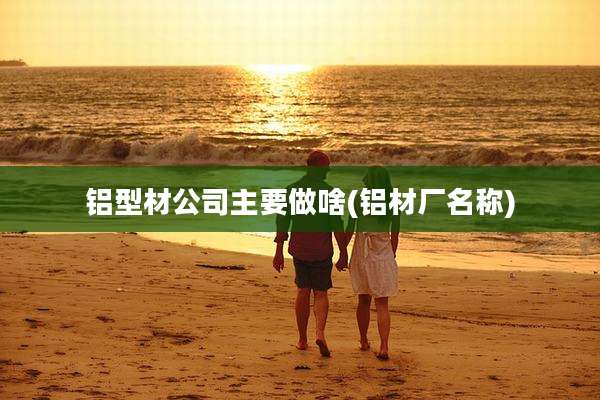 铝型材公司主要做啥(铝材厂名称)