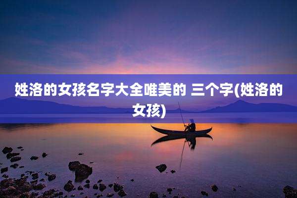 姓洛的女孩名字大全唯美的 三个字(姓洛的女孩)