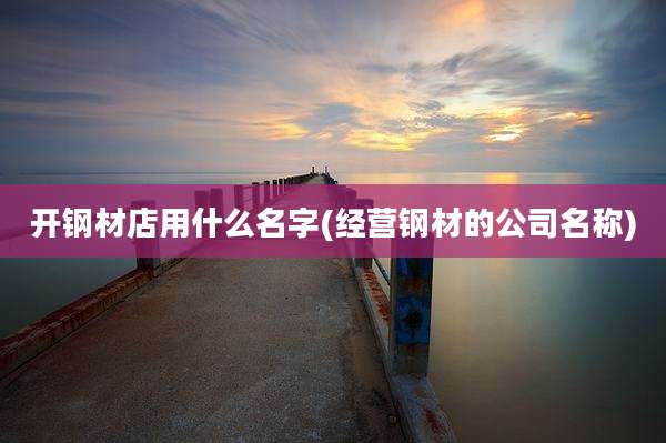 开钢材店用什么名字(经营钢材的公司名称)