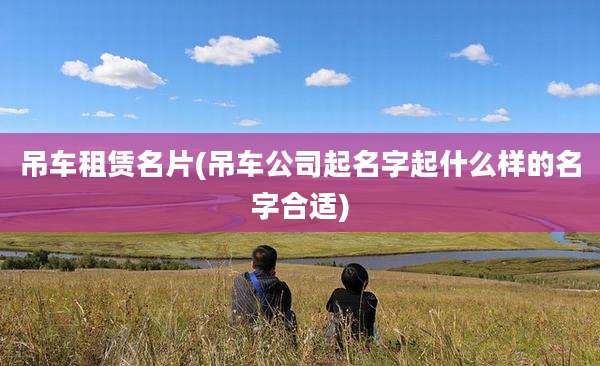 吊车租赁名片(吊车公司起名字起什么样的名字合适)
