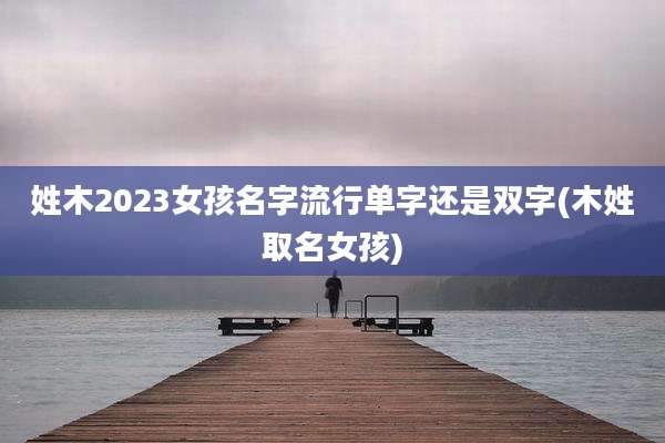 姓木2023女孩名字流行单字还是双字(木姓取名女孩)
