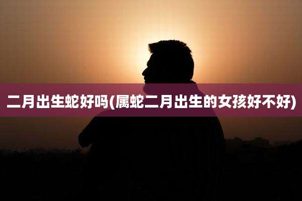 二月出生蛇好吗(属蛇二月出生的女孩好不好)