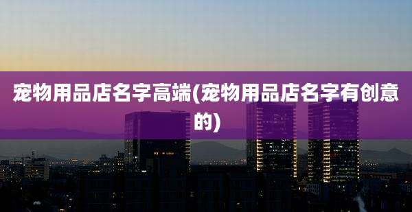 宠物用品店名字高端(宠物用品店名字有创意的)