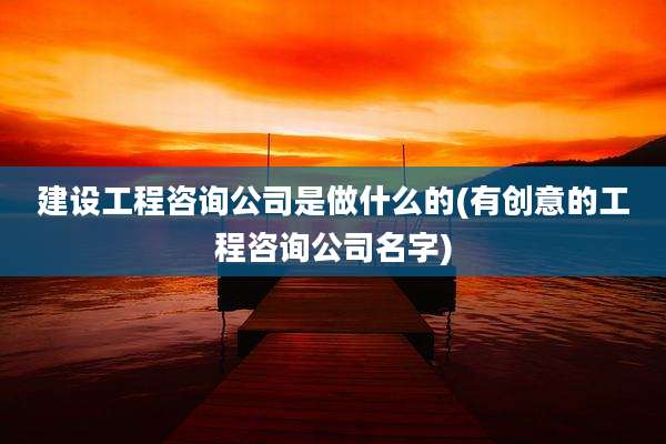 建设工程咨询公司是做什么的(有创意的工程咨询公司名字)