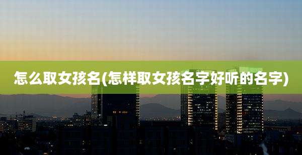 怎么取女孩名(怎样取女孩名字好听的名字)