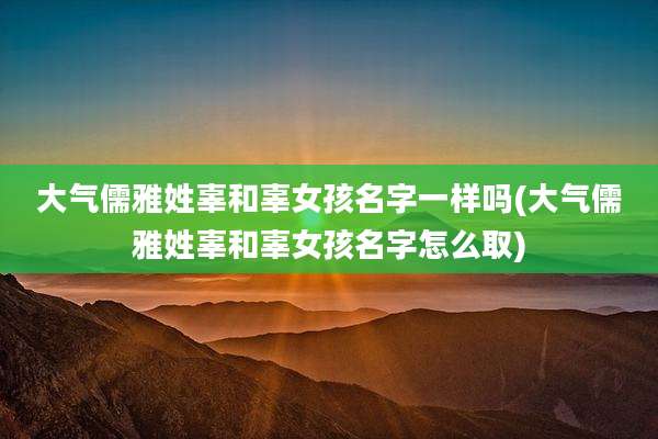大气儒雅姓辜和辜女孩名字一样吗(大气儒雅姓辜和辜女孩名字怎么取)