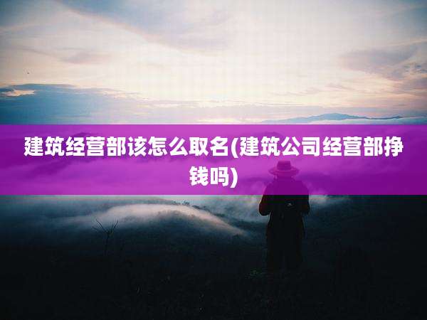 建筑经营部该怎么取名(建筑公司经营部挣钱吗)