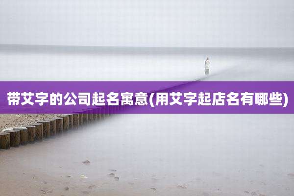 带艾字的公司起名寓意(用艾字起店名有哪些)