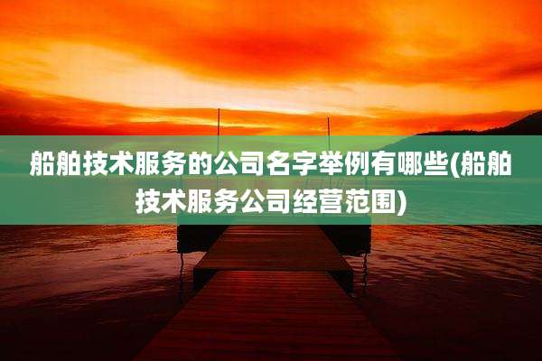 船舶技术服务的公司名字举例有哪些(船舶技术服务公司经营范围)