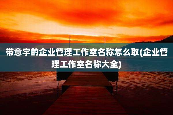 带意字的企业管理工作室名称怎么取(企业管理工作室名称大全)
