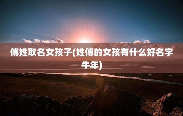 傅姓取名女孩子(姓傅的女孩有什么好名字牛年)