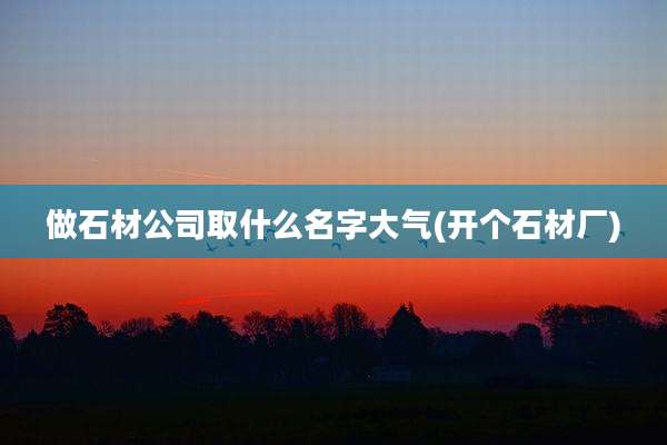 做石材公司取什么名字大气(开个石材厂)