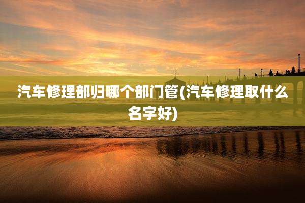 汽车修理部归哪个部门管(汽车修理取什么名字好)