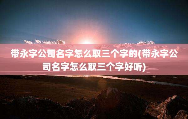 带永字公司名字怎么取三个字的(带永字公司名字怎么取三个字好听)