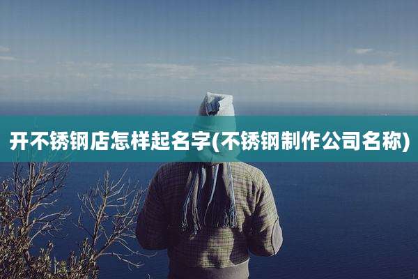开不锈钢店怎样起名字(不锈钢制作公司名称)