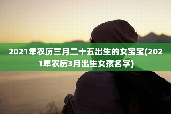 2021年农历三月二十五出生的女宝宝(2021年农历3月出生女孩名字)