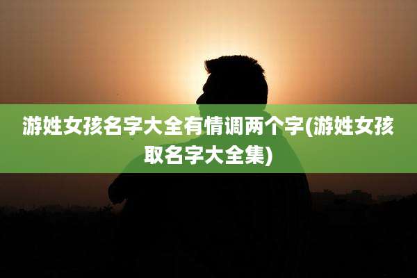 游姓女孩名字大全有情调两个字(游姓女孩取名字大全集)