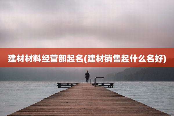 建材材料经营部起名(建材销售起什么名好)