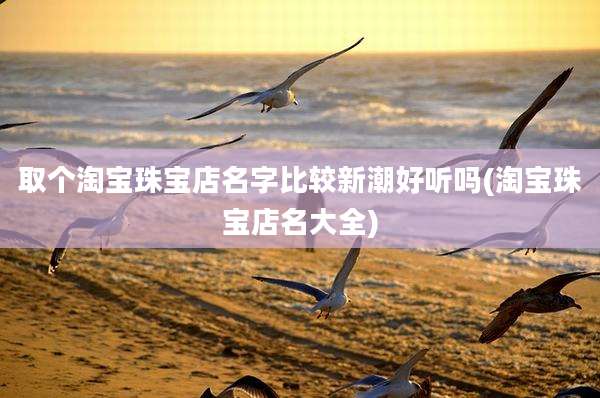 取个淘宝珠宝店名字比较新潮好听吗(淘宝珠宝店名大全)