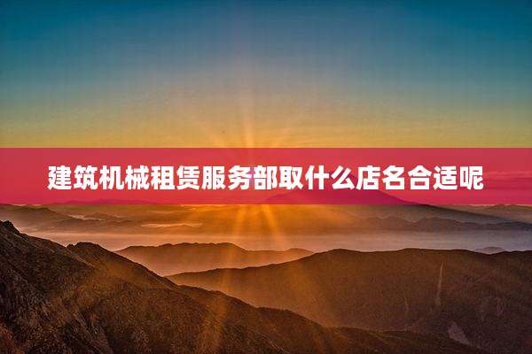 建筑机械租赁服务部取什么店名合适呢