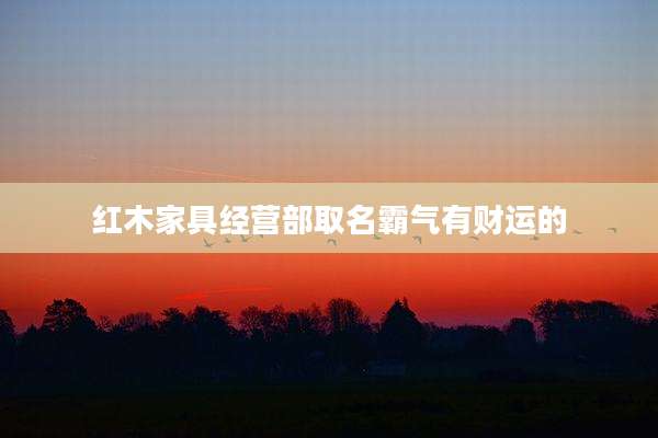 红木家具经营部取名霸气有财运的