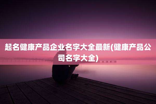 起名健康产品企业名字大全最新(健康产品公司名字大全)