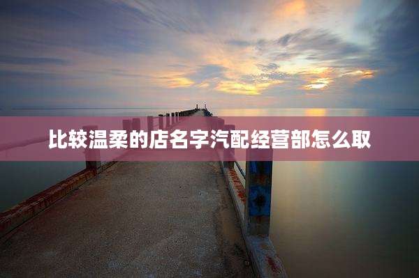 比较温柔的店名字汽配经营部怎么取