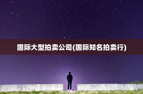 国际大型拍卖公司(国际知名拍卖行)