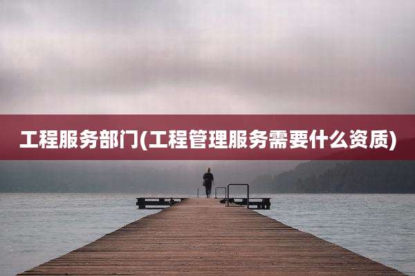 工程服务部门(工程管理服务需要什么资质)