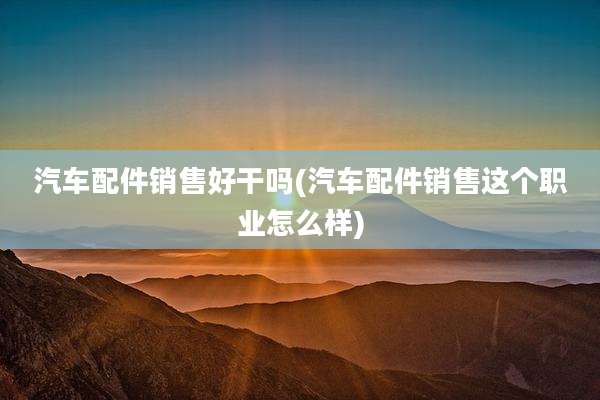 汽车配件销售好干吗(汽车配件销售这个职业怎么样)