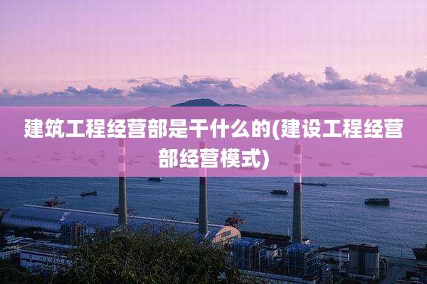 建筑工程经营部是干什么的(建设工程经营部经营模式)