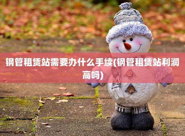 钢管租赁站需要办什么手续(钢管租赁站利润高吗)