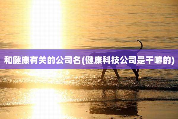 和健康有关的公司名(健康科技公司是干嘛的)