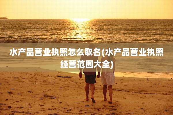 水产品营业执照怎么取名(水产品营业执照经营范围大全)