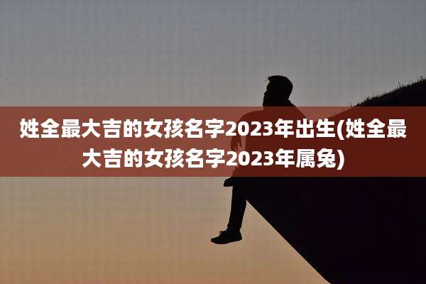 姓全最大吉的女孩名字2023年出生(姓全最大吉的女孩名字2023年属兔)