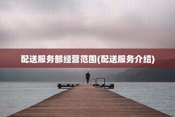 配送服务部经营范围(配送服务介绍)