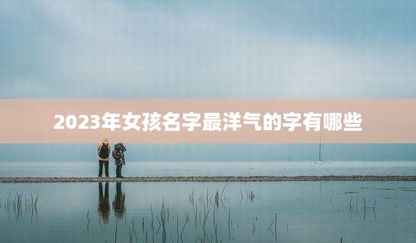 2023年女孩名字最洋气的字有哪些