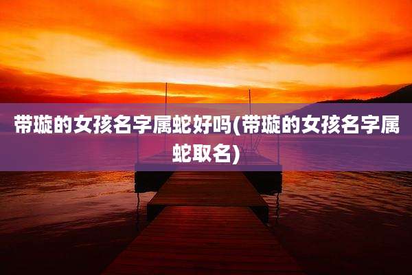 带璇的女孩名字属蛇好吗(带璇的女孩名字属蛇取名)