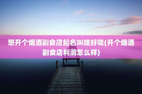 想开个烟酒副食店起名叫啥好呢(开个烟酒副食店利润怎么样)