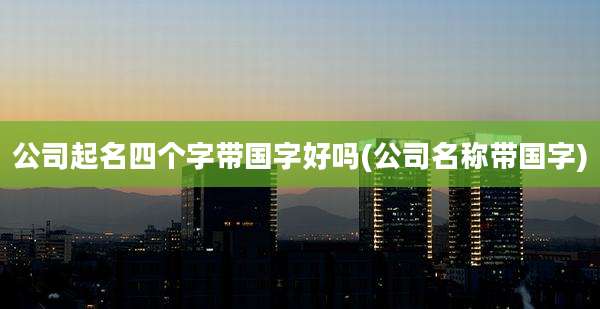 公司起名四个字带国字好吗(公司名称带国字)