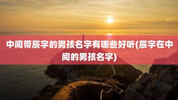 中间带辰字的男孩名字有哪些好听(辰字在中间的男孩名字)