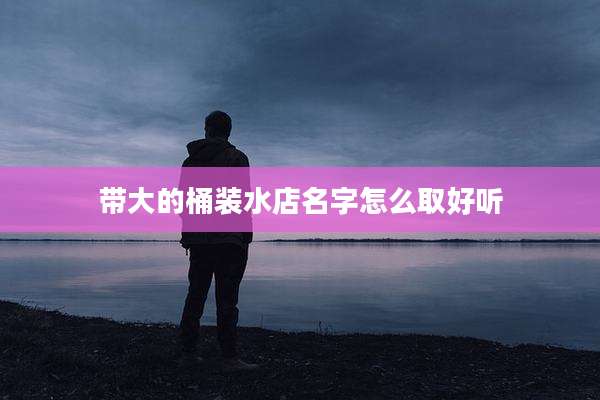 带大的桶装水店名字怎么取好听